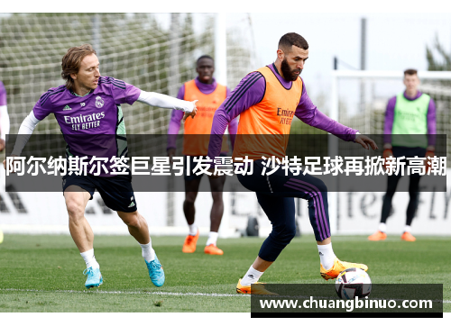 阿尔纳斯尔签巨星引发震动 沙特足球再掀新高潮