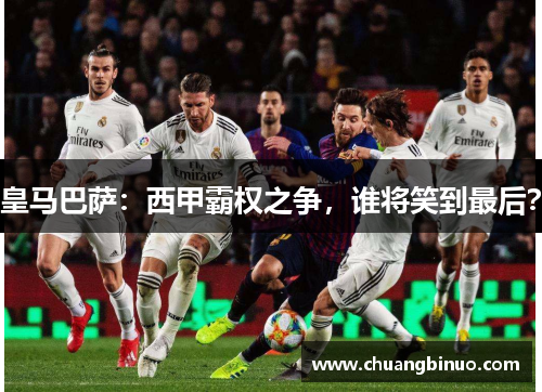 皇马巴萨：西甲霸权之争，谁将笑到最后？